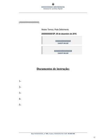 XXXXXXXXX ADVOCACIA
Assessoria Jurídica Digital
(XXXXXXXXXXXXXXXX).
Nestes Termos, Pede Deferimento.
XXXXXXXXX/SP, 00 de dezembro de 2016.
XXXXXXXXXXXX
OAB/SP 000.000
XXXXXXXXXXXXXX
OAB/SP 000.000
Documentos de instrução:
1-
2-
3-
4-
5-
Rua XXXXXXXX, nº 000, Centro, XXXXXX/XX CEP: 00.000-000
12
 
