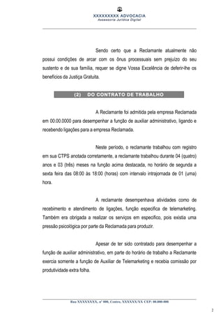 XXXXXXXXX ADVOCACIA
Assessoria Jurídica Digital
Sendo certo que a Reclamante atualmente não
possui condições de arcar com os ônus processuais sem prejuízo do seu
sustento e de sua família, requer se digne Vossa Excelência de deferir-lhe os
benefícios da Justiça Gratuita.
(2) DO CONTRATO DE TRABALHO
A Reclamante foi admitida pela empresa Reclamada
em 00.00.0000 para desempenhar a função de auxiliar administrativo, ligando e
recebendo ligações para a empresa Reclamada.
Neste período, o reclamante trabalhou com registro
em sua CTPS anotada corretamente, a reclamante trabalhou durante 04 (quatro)
anos e 03 (três) meses na função acima destacada, no horário de segunda a
sexta feira das 08:00 às 18:00 (horas) com intervalo intrajornada de 01 (uma)
hora.
A reclamante desempenhava atividades como de
recebimento e atendimento de ligações, função especifica de telemarketing.
Também era obrigada a realizar os serviços em especifico, pois existia uma
pressão psicológica por parte da Reclamada para produzir.
Apesar de ter sido contratado para desempenhar a
função de auxiliar administrativo, em parte do horário de trabalho a Reclamante
exercia somente a função de Auxiliar de Telemarketing e recebia comissão por
produtividade extra folha.
Rua XXXXXXXX, nº 000, Centro, XXXXXX/XX CEP: 00.000-000
2
 