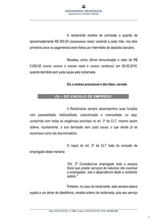XXXXXXXXX ADVOCACIA
Assessoria Jurídica Digital
A reclamante recebia de comissão a quantia de
aproximadamente R$ 000,00 (xxxxxxxxxx reais) variando a cada mês, nos dois
primeiros anos os pagamentos eram feitos por intermédio de depósito bancário.
Recebeu como última remuneração o valor de R$
0.000,00 (xxxxx xxxxxx e xxxxxx reais e xxxxxx centavos) em 00.00.2016,
quando demitida sem justa causa pela reclamada.
Eis a síntese processual e dos fatos, narrada.
(3) – DO VINCULO DE EMPREGO
A Reclamante sempre desempenhou suas funções
com pessoalidade, habitualidade, subordinação e onerosidade, ou seja,
cumprindo com todas as exigências previstas no art. 3º da CLT, mesmo assim
obteve, injustamente, a sua demissão sem justa causa, o que desde já se
reconhece como ato discriminatório.
O caput do art. 3º da CLT trata do conceito de
empregado desta maneira:
"Art. 3º Considera-se empregado toda a pessoa
física que prestar serviços de natureza não eventual
a empregador, sob a dependência deste e mediante
salário."
Portanto, no caso da reclamante, esta sempre estava
sujeita a um dever de obediência, recebia ordens da reclamada, pois seu serviço
Rua XXXXXXXX, nº 000, Centro, XXXXXX/XX CEP: 00.000-000
3
 