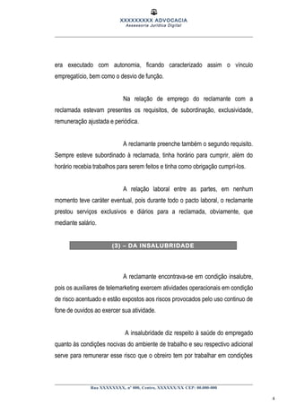 XXXXXXXXX ADVOCACIA
Assessoria Jurídica Digital
era executado com autonomia, ficando caracterizado assim o vínculo
empregatício, bem como o desvio de função.
Na relação de emprego do reclamante com a
reclamada estevam presentes os requisitos, de subordinação, exclusividade,
remuneração ajustada e periódica.
A reclamante preenche também o segundo requisito.
Sempre esteve subordinado à reclamada, tinha horário para cumprir, além do
horário recebia trabalhos para serem feitos e tinha como obrigação cumpri-los.
A relação laboral entre as partes, em nenhum
momento teve caráter eventual, pois durante todo o pacto laboral, o reclamante
prestou serviços exclusivos e diários para a reclamada, obviamente, que
mediante salário.
(3) – DA INSALUBRIDADE
A reclamante encontrava-se em condição insalubre,
pois os auxiliares de telemarketing exercem atividades operacionais em condição
de risco acentuado e estão expostos aos riscos provocados pelo uso continuo de
fone de ouvidos ao exercer sua atividade.
A insalubridade diz respeito à saúde do empregado
quanto às condições nocivas do ambiente de trabalho e seu respectivo adicional
serve para remunerar esse risco que o obreiro tem por trabalhar em condições
Rua XXXXXXXX, nº 000, Centro, XXXXXX/XX CEP: 00.000-000
4
 
