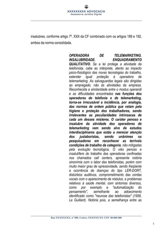 XXXXXXXXX ADVOCACIA
Assessoria Jurídica Digital
insalubres, conforme artigo 7º, XXII da CF combinado com os artigos 189 e 192,
ambos da norma consolidada.
OPERADORA DE TELEMARKETING.
INSALUBRIDADE. ENQUADRAMENTO
QUALITATIVO. Se a lei protege a atividade da
telefonista, cabe ao intérprete, atento ao impacto
psico-fisiológico das novas tecnologias do trabalho,
estender igual proteção à operadora de
telemarketing. As salvaguardas legais são dirigidas
ao empregado, não às atividades da empresa.
Reconhecida a similaridade entre o modus operandi
e as dificuldades encontradas nas funções dos
operadores de telefonia e de telemarketing,
torna-se irrecusável a incidência, por analogia,
das normas de ordem pública que velam pela
higiene e proteção dos trabalhadores, sendo
irrelevantes as peculiaridades intrínsecas de
cada um desses misteres. O caráter penoso e
insalubre da atividade dos operadores de
telemarketing vem sendo alvo de estudos
interdisciplinares que estão a merecer atenção
dos juslaboristas, sendo unânimes os
pesquisadores em reconhecer as terríveis
condições de trabalho da categoria, não mitigadas
pela evolução tecnológica. O viés penoso e
insalutífero do trabalho das operadoras confinadas
nos chamados call centers, apresenta notória
sinonímia com o labor das telefonistas, porém com
muito maior grau de opressividade, sendo freqüente
a ocorrência de doenças do tipo LER-DORT,
distúrbios auditivos, comprometimento das cordas
vocais com o aparecimento de nódulos, e problemas
relativos à saúde mental, com sintomas diversos,
como por exemplo a "automatização do
pensamento", semelhante ao adoecimento
identificado como "neurose das telefonistas" (1956,
Le Guillant). Notória pois, a semelhança entre as
Rua XXXXXXXX, nº 000, Centro, XXXXXX/XX CEP: 00.000-000
5
 