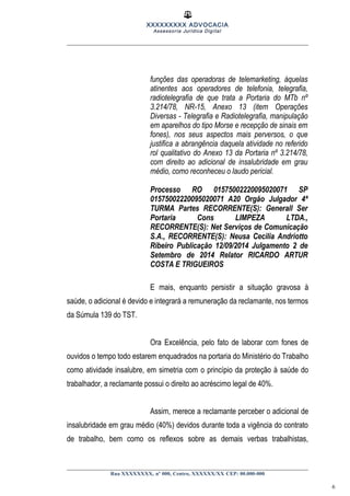 XXXXXXXXX ADVOCACIA
Assessoria Jurídica Digital
funções das operadoras de telemarketing, àquelas
atinentes aos operadores de telefonia, telegrafia,
radiotelegrafia de que trata a Portaria do MTb nº
3.214/78, NR-15, Anexo 13 (item Operações
Diversas - Telegrafia e Radiotelegrafia, manipulação
em aparelhos do tipo Morse e recepção de sinais em
fones), nos seus aspectos mais perversos, o que
justifica a abrangência daquela atividade no referido
rol qualitativo do Anexo 13 da Portaria nº 3.214/78,
com direito ao adicional de insalubridade em grau
médio, como reconheceu o laudo pericial.
Processo RO 01575002220095020071 SP
01575002220095020071 A20 Orgão Julgador 4ª
TURMA Partes RECORRENTE(S): Generall Ser
Portaria Cons LIMPEZA LTDA.,
RECORRENTE(S): Net Serviços de Comunicação
S.A., RECORRENTE(S): Neusa Cecilia Andriotto
Ribeiro Publicação 12/09/2014 Julgamento 2 de
Setembro de 2014 Relator RICARDO ARTUR
COSTA E TRIGUEIROS
E mais, enquanto persistir a situação gravosa à
saúde, o adicional é devido e integrará a remuneração da reclamante, nos termos
da Súmula 139 do TST.
Ora Excelência, pelo fato de laborar com fones de
ouvidos o tempo todo estarem enquadrados na portaria do Ministério do Trabalho
como atividade insalubre, em simetria com o princípio da proteção à saúde do
trabalhador, a reclamante possui o direito ao acréscimo legal de 40%.
Assim, merece a reclamante perceber o adicional de
insalubridade em grau médio (40%) devidos durante toda a vigência do contrato
de trabalho, bem como os reflexos sobre as demais verbas trabalhistas,
Rua XXXXXXXX, nº 000, Centro, XXXXXX/XX CEP: 00.000-000
6
 