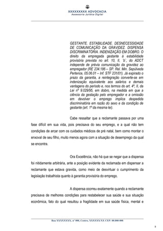 XXXXXXXXX ADVOCACIA
Assessoria Jurídica Digital
GESTANTE. ESTABILIDADE. DESNECESSIDADE
DE COMUNICAÇÃO DA GRAVIDEZ. DISPENSA
DISCRIMINATÓRIA. INDENIZAÇÃO EM DOBRO. O
direito da empregada gestante à estabilidade
provisória prevista no art. 10, II, ´b`, do ADCT
independe de prévia comunicação da gravidez ao
empregador (RE 234.186 – SP. Rel. Min. Sepúlveda
Pertence, 05.06.01 – Inf. STF 231/01). Já expirado o
prazo da garantia, a reintegração converte-se em
indenização equivalente aos salários e demais
vantagens do período e, nos termos do art. 4º, II, da
Lei nº 9.029/95, em dobro, na medida em que a
ciência da gestação pelo empregador e a omissão
em devolver o emprego implica despedida
discriminatória em razão do sexo e da condição de
gestante (art. 1º da mesma lei).
Cabe ressaltar que a reclamante passava por uma
fase difícil em sua vida, pois precisava do seu emprego, e a qual não tem
condições de arcar com os cuidados médicos de pré natal, bem como montar o
enxoval de seu filho, muito menos agora com a situação de desemprego da qual
se encontra.
Ora Excelência, não há que se negar que a dispensa
foi nitidamente arbitrária, ante a posição evidente da reclamada em dispensar a
reclamante que estava gravida, como meio de desvirtuar o cumprimento da
legislação trabalhista quanto à garantia provisória do emprego.
A dispensa ocorreu exatamente quando a reclamante
precisava de melhores condições para restabelecer sua saúde e sua situação
econômica, fato do qual resultou a fragilidade em sua saúde física, mental e
Rua XXXXXXXX, nº 000, Centro, XXXXXX/XX CEP: 00.000-000
8
 