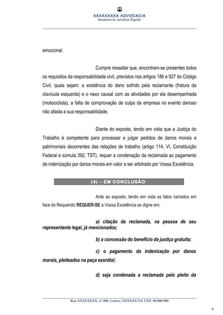 XXXXXXXXX ADVOCACIA
Assessoria Jurídica Digital
emocional.
Cumpre ressaltar que, encontram-se presentes todos
os requisitos da responsabilidade civil, previstos nos artigos 186 e 927 do Código
Civil, quais sejam: a existência do dano sofrido pela reclamante (fratura da
clavícula esquerda) e o nexo causal com as atividades por ela desempenhada
(motociclista), a falta de comprovação de culpa da empresa no evento danoso
não afasta a sua responsabilidade.
Diante do exposto, tendo em vista que a Justiça do
Trabalho é competente para processar e julgar pedidos de danos morais e
patrimoniais decorrentes das relações de trabalho (artigo 114, VI, Constituição
Federal e súmula 392, TST), requer a condenação da reclamada ao pagamento
de indenização por danos morais em valor a ser arbitrado por Vossa Excelência.
(4) – EM CONCLUSÃO
Ante ao exposto, tendo em vista os fatos narrados em
face do Requerido REQUER-SE a Vossa Excelência se digne em:
a) citação da reclamada, na pessoa de seu
representante legal, já mencionados;
b) a concessão do benefício da justiça gratuita;
c) o pagamento da indenização por danos
morais, pleiteados na peça exordial;
d) seja condenada a reclamada pelo pleito da
Rua XXXXXXXX, nº 000, Centro, XXXXXX/XX CEP: 00.000-000
9
 