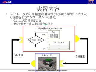 2
2
• シミュレータ上の車輪型移動ロボット(Raspberry Piマウス)
の操作を行うコンポーネントの作成
– GUIにより目標速度入力
– センサ値が一定以上の場合に停止
実習内容
 