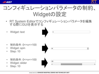 コンフィギュレーションパラメータの制約、
Widgetの設定
• 制約条件：0<=x<=100
• Widget：slider
• Step：10
• 制約条件：0<=x<=100
• Widget：spin
• Step：10
• Widget：text
• RT System Editorでコンフィギュレーションパラメータを編集
する際にGUIを表示する
 