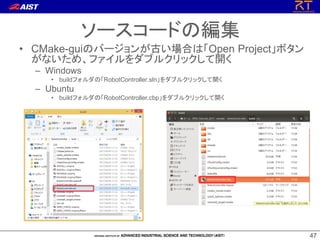 47
47
ソースコードの編集
• CMake-guiのバージョンが古い場合は「Open Project」ボタン
がないため、ファイルをダブルクリックして開く
– Windows
• buildフォルダの「RobotController.sln」をダブルクリックして開く
– Ubuntu
• buildフォルダの「RobotController.cbp」をダブルクリックして開く
 
