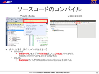 56
56
ソースコードのコンパイル
Visual Studio Code::Blocks
• 成功した場合、実行ファイルが生成される
• Windows
• build¥srcフォルダのRelease(もしくはDebug)フォルダ内に
RobotControllerComp.exeが生成される
• Ubuntu
• build/srcフォルダにRobotControllerCompが生成される
 