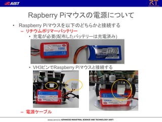 • Raspberry Piマウスを以下のどちらかと接続する
– リチウムポリマーバッテリー
• 充電が必要(配布したバッテリーは充電済み)
• VH3ピンでRaspberry Piマウスと接続する
– 電源ケーブル
Rapberry Piマウスの電源について
 