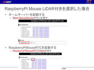 RaspberryPi Mouse LiDAR付きを選択した場合
• ネームサーバーを起動する
– Start NameServerボタンを押す
• RaspberryPiMouseRTCを起動する
– RaspberryPiMouseRTCのStartを押す
 