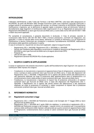 REGOLAMENTI TECNICI RT-29 rev.01 Pag. 3 di 8
Data: 2012-09-11
INTRODUZIONE
Il Ministero dell’Ambiente e della Tutela del Territorio e del Mare (MATTM), sulla base della designazione di
ACCREDIA, da parte del Ministero dello Sviluppo Economico quale unico organismo nazionale autorizzato a
svolgere attività di accreditamento e vigilanza del mercato, ha richiesto l’intervento di ACCREDIA, Dipartimento
Certificazione e Ispezione, per la definizione di apposite regole e procedure intese ad ottimizzare l’attività di
Accreditamento degli Organismi di Certificazione delle organizzazioni di cui ai Regolamenti di esecuzione del
Regolamento 842/2006/CE su taluni gas fluorurati ad effetto serra, ai sensi della norma UNI CEI EN 45011:1999
e relativi documenti applicabili.
Per semplicità di consultazione, il presente documento è strutturato, in linea di principio, secondo la
numerazione della Norma UNI CEI EN 45011:1999 e fornisce precisazioni, commenti ed integrazioni, ove
applicabili, in ordine ai requisiti della norma stessa, definendo un contesto di riferimento a cui gli Organismi di
Certificazione si devono conformare per conseguire e mantenere l’accreditamento ACCREDIA, relativamente
all’emissione delle specifiche certificazioni in esame.
In caso di contrasto tra i requisiti dei vari documenti applicabili, valgono le seguenti priorità:
- Regolamento (CE) n. 842/2006, Regolamenti (CE) n. 303/2008 e n. 304/2008;
- Decreto del Presidente della Repubblica concernente le modalità di attuazione del Regolamento (CE) n.
842/2006 su taluni gas fluorurati ad effetto serra (di seguito denominato DPR)
- Presente RT;
- UNI CEI EN 45011:1999;
- Regolamenti Generali ACCREDIA RG e Guide applicative.
1. SCOPO E CAMPO DI APPLICAZIONE
Il campo di applicazione del presente documento è quello dell’Accreditamento degli Organismi che operano le
Certificazioni delle imprese che svolgono:
- l’installazione, la manutenzione o riparazione di apparecchiature fisse di refrigerazione, condizionamento
d’aria e pompe di calore contenenti taluni gas fluorurati ad effetto serra, in base alle disposizioni del
Regolamento (CE) n. 303/2008; il Regolamento non si applica alle attività inerenti alla fabbricazione e
alla riparazione effettuate nel luogo di produzione delle apparecchiature fisse di refrigerazione e di
condizionamento d’aria e delle pompe di calore contenenti taluni gas fluorurati ad effetto serra;
- l’installazione, la manutenzione o riparazione di impianti fissi di protezione antincendio e di estintori
contenenti taluni gas fluorurati ad effetto serra, in base alle disposizioni del Regolamento (CE) n.
304/2008; il Regolamento non si applica alle attività inerenti alla fabbricazione e alla riparazione
effettuate nel luogo di produzione di contenitori o relativi componenti di impianti fissi di protezione
antincendio contenenti taluni gas fluorurati ad effetto serra.
2. RIFERIMENTI NORMATIVI
2.1 Regolamenti comunitari e leggi
- Regolamento (CE) n. 842/2006 del Parlamento europeo e del Consiglio del 17 maggio 2006 su taluni
gas fluorurati ad effetto serra;
- Regolamento (CE) n. 303/2008 del 2 aprile 2008 che stabilisce, in conformità al regolamento (CE) n.
842/2006 del Parlamento europeo e del Consiglio, i requisiti minimi e le condizioni per il riconoscimento
reciproco della certificazione delle imprese e del personale per quanto concerne le apparecchiature fisse
di refrigerazione, condizionamento d'aria e pompe di calore contenenti taluni gas fluorurati ad effetto
serra;
 