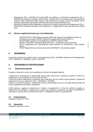 REGOLAMENTI TECNICI RT-29 rev.01 Pag. 4 di 8
Data: 2012-09-11
- Regolamento (CE) n. 304/2008 del 2 aprile 2008 che stabilisce, in conformità al regolamento (CE) n.
842/2006 del Parlamento europeo e del Consiglio, i requisiti minimi e le condizioni per il riconoscimento
reciproco della certificazione delle imprese e del personale per quanto concerne gli impianti fissi di
protezione antincendio e gli estintori contenenti taluni gas fluorurati ad effetto serra;
- Decreto del Presidente della Repubblica concernente le modalità di attuazione del Regolamento (CE) n.
842/2006 del Parlamento Europeo e del Consiglio del 17 maggio 2006 su taluni gas fluorurati ad effetto
serra.
2.2 Norme e regolamenti tecnici per l’accreditamento
- UNI CEI EN 45011:1999 “Requisiti generali relativi agli Organismi che gestiscono Sistemi di
Certificazione di prodotti (ISO/IEC Guide 65) (di seguito denominata EN 45011)”;
- IAF GD5:2006 “Guidance on the Application of ISO/IEC Guide 65:1996”;
- ISO/IEC 17000:2004 “Valutazione della conformità — Vocabolario e principi generali”;
- RG-01 “Regolamento per l’accreditamento degli Organismi di Certificazione”, nella revisione
vigente;
- RG-09 “Regolamento per l’utilizzo del marchio ACCREDIA”, nella revisione vigente.
3. DEFINIZIONI
Si applicano le definizioni riportate nell’Art. 2 del Regolamento (CE) n. 842/2006, negli Articoli 3 dei Regolamenti
(CE) n. 303/2008 e n. 304/2008, e nell’Art. 2 del DPR.
4. ORGANISMO DI CERTIFICAZIONE
4.1 Disposizioni generali
Si applica il requisito di norma, con le specificazioni indicate nei paragrafi seguenti.
L’Organismo di certificazione, di seguito OdC, deve avviare, promuovere, mantenere e gestire un sistema di
certificazione in conformità alla norma UNI CEI EN 45011.
L’OdC deve essere indipendente e imparziale nello svolgimento dei suoi compiti e deve garantire il rispetto dei
requisiti minimi di cui ai regolamenti (CE) n. 303/2008 e n. 304/2008.
L’OdC ha il compito di rilasciare i certificati alle imprese che partecipano ad una o più delle attività previste dal
campo d’applicazione delineato in precedenza.
L’OdC istituisce e applica le procedure per il rilascio, la sospensione e il ritiro dei certificati, secondo un
Regolamento che disciplina i rapporti con le imprese, da sottoporre a valutazione da parte di ACCREDIA e
comunque in accordo alla norma UNI CEI EN 45011, al Regolamento RG-01 e al presente RT.
4.2 Organizzazione
Si applica il requisito di norma.
4.3 Operatività
Si applica il requisito di norma.
 