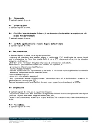REGOLAMENTI TECNICI RT-29 rev.01 Pag. 5 di 8
Data: 2012-09-11
4.4 Subappalto
Si applica il requisito di norma.
4.5 Sistema qualità
Si applica il requisito di norma.
4.6 Condizioni e procedure per il rilascio, il mantenimento, l’estensione, la sospensione e la
revoca della certificazione
Si applica il requisito di norma.
4.7 Verifiche ispettive interne e riesami da parte della direzione
Si applica il requisito di norma.
4.8 Documentazione
Si applica il requisito di norma, con le seguenti precisazioni.
Unitamente alle informazioni sullo specifico schema di certificazione, l’OdC dovrà fornire alle imprese dettagli
sulla predisposizione del Piano della qualità (PdQ) di cui al DPR relativamente al servizio che intendono
sottoporre a certificazione.
L’OdC deve fornire informazioni dettagliate del processo di certificazione e relative tariffe.
Il tariffario dovrà riportare separatamente i costi connessi, ove applicabile, a:
- presentazione della domanda di certificazione;
- esame della documentazione;
- verifiche ispettive indicando separatamente quelli relativi a: valutazione iniziale/supplementare/straordinaria,
estensione, sorveglianza, rinnovo, sessione d’esame;
- rilascio della certificazione;
- spese extra (vitto, alloggio, spese auto).
Detto Tariffario dovrà essere trasmesso dall’OdC, unitamente al certificato di accreditamento, al MATTM, ai
sensi dell’articolo 5, comma 1 del DPR.
Eventuali successive modifiche del Tariffario dovranno essere preventivamente sottoposte al MATTM.
4.9 Registrazioni
Si applica il requisito di norma, con le seguenti specificazioni.
L’organismo di certificazione deve mantenere un registro che consente di verificare la posizione delle imprese
certificate. Il registro deve essere conservato almeno per 5 anni.
Gli OdC dovranno trasmettere al MATTM ed in copia ad ACCREDIA, una relazione annuale sulle attività da loro
svolte.
4.10 Riservatezza
Si applica il requisito di norma
 