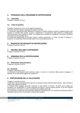 REGOLAMENTI TECNICI RT-29 rev.01 Pag. 6 di 8
Data: 2012-09-11
5. PERSONALE DELL’ORGANISMO DI CERTIFICAZIONE
5.1 Generalità
Si applica il requisito di norma
5.2 Criteri di qualifica
Si applica il requisito di norma, con le seguenti precisazioni.
Gli auditor dovranno essere in possesso dei seguenti requisiti:
a) conoscenza approfondita della legislazione europea e di quella nazionale inerente la regolamentazione dei
processi di controllo delle perdite, recupero, installazione e manutenzione degli impianti di refrigerazione,
condizionamento d’aria e pompe di calore, e di impianti fissi di protezione antincendio e di estintori contenenti
taluni gas fluorurati ad effetto serra;
b) conoscenze approfondite dei processi inerenti il settore impiantistico, ivi inclusi i processi di saldatura o
brasatura, con particolare riferimento agli impianti di cui al precedente punto a).
6. MODIFICHE DEI REQUISITI DI CERTIFICAZIONE
Si applica il requisito di norma
7. RICORSI, RECLAMI E CONTENZIOSI
Si applica il requisito di norma
8. DOMANDA PER LA CERTIFICAZIONE
Si applica il requisito di norma.
8.1 Informazioni sulle procedure
Si applica il requisito di norma.
8.2 Domanda
Si applica il requisito di norma.
La domanda di certificazione dovrà contenere anche il numero e il nominativo delle persone impiegate e il
fatturato annuo delle attività oggetto del presente RT.
9. PREPARAZIONE DELLA VALUTAZIONE
Si applica il requisito di norma.
L’OdC oltre a quanto già abitualmente fatto per la valutazione della conformità delle imprese, deve verificare il
rispetto delle seguenti condizioni:
a) l’impresa deve impiegare personale certificato, ai sensi dell’Art. 9 comma 1 del DPR, per le attività che
richiedono una certificazione in numero sufficiente da coprire il volume d’attività previsto. A tal fine l’impresa
dovrà indicare i nominativi e il numero di certificato del suddetto personale;
b) l’impresa deve dimostrare che il personale impegnato nelle attività per cui è richiesta la certificazione abbia a
disposizione gli strumenti e le procedure necessari per svolgerle.
 