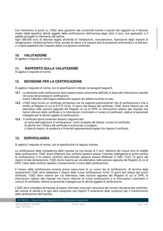 REGOLAMENTI TECNICI RT-29 rev.01 Pag. 7 di 8
Data: 2012-09-11
Con riferimento al punto a), l’OdC deve garantire tale conformità tramite il calcolo del rapporto tra il fatturato
medio (della specifica attività oggetto della certificazione) dell’impresa degli ultimi 3 anni, ove applicabili, e il
reddito procapite di riferimento del settore.
Ogni 200.000 euro di fatturato legato all’attività di installazione, manutenzione, riparazione degli impianti di
refrigerazione, condizionamento d’aria, pompe di calore o di impianti fissi di protezione antincendio e di estintori,
ci si deve aspettare che l’impresa abbia una persona certificata.
10. VALUTAZIONE
Si applica il requisito di norma.
11. RAPPORTO SULLA VALUTAZIONE
Si applica il requisito di norma.
12. DECISIONE PER LA CERTIFICAZIONE
Si applica il requisito di norma, con le specificazioni indicate nei paragrafi seguenti.
12.1 La decisione sulla certificazione deve essere presa unicamente dall'OdC in base alle informazioni raccolte
nel corso del processo di certificazione.
Inoltre il Membro dell’Organo deliberante esperto del settore ha diritto di veto.
12.2 L'OdC deve fornire un certificato all’impresa che ha superato positivamente l’iter di certificazione e che è
iscritta al Registro di cui al D.P.R. Entro 10 giorni dal rilascio del certificato, l’OdC dovrà inserire per via
telematica nella sezione apposita del Registro di cui al DPR, le informazioni relative alle imprese che
hanno ottenuto detto certificato e le informazioni (nominativi e numero di certificato) relative al personale
impiegato per le attività oggetto di certificazione.
12.3 Il certificato dovrà contenere almeno i seguenti dati:
a) nome dell’organismo di certificazione, nome completo del titolare, numero di certificato;
b) attività che il titolare del certificato è autorizzato a svolgere;
c) data di rilascio, di scadenza e firma del rappresentante legale che rilascia il certificato.
13. SORVEGLIANZA
Si applica il requisito di norma, con le specificazioni di seguito indicate.
La certificazione della competenza delle imprese ha una durata di 5 anni. Nell’arco dei cinque anni di validità
della certificazione, l’OdC dovrà effettuare due verifiche ispettive presso l’impresa (obbligatoria la prima verifica
di certificazione) e le restanti verifiche (documentali) possono essere effettuate in OdC. Entro 10 giorni dal
rilascio di tale dichiarazione, l’OdC dovrà inserire per via telematica nella sezione apposita del Registro di cui al
DPR, l’esito delle verifiche ispettive (mantenimento o meno della certificazione).
Il rinnovo della certificazione avviene previa esecuzione di un nuovo iter di certificazione. Al termine degli
accertamenti l’OdC deve deliberare il rilascio della nuova certificazione. Entro 10 giorni dal rilascio del nuovo
certificato, l’OdC deve inserire per via telematica nella sezione apposita del Registro di cui al DPR, le
informazioni relative alle imprese che hanno ottenuto la nuova certificazione e le informazioni (nominativi e
numero di certificato) relative al personale impiegato per le attività oggetto di certificazione.
L’OdC deve richiedere all’impresa di essere informato circa ogni variazione del numero del personale certificato,
del volume di attività e di ogni altra variazione che implichi il mutamento delle condizioni per il mantenimento
della certificazione dell’impresa.
 