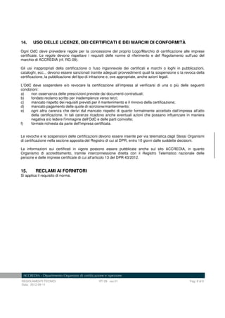 REGOLAMENTI TECNICI RT-29 rev.01 Pag. 8 di 8
Data: 2012-09-11
14. USO DELLE LICENZE, DEI CERTIFICATI E DEI MARCHI DI CONFORMITÀ
Ogni OdC deve prevedere regole per la concessione del proprio Logo/Marchio di certificazione alle imprese
certificate. Le regole devono rispettare i requisiti delle norme di riferimento e del Regolamento sull’uso del
marchio di ACCREDIA (rif. RG-09).
Gli usi inappropriati della certificazione o l'uso ingannevole dei certificati e marchi o loghi in pubblicazioni,
cataloghi, ecc... devono essere sanzionati tramite adeguati provvedimenti quali la sospensione o la revoca della
certificazione, la pubblicazione del tipo di infrazione e, ove appropriate, anche azioni legali.
L’OdC deve sospendere e/o revocare la certificazione all’impresa al verificarsi di una o più delle seguenti
condizioni:
a) non osservanza delle prescrizioni previste dai documenti contrattuali;
b) fondato reclamo scritto per inadempienze verso terzi;
c) mancato rispetto dei requisiti previsti per il mantenimento e il rinnovo della certificazione;
d) mancato pagamento delle quote di iscrizione/mantenimento;
e) ogni altra carenza che derivi dal mancato rispetto di quanto formalmente accettato dall’impresa all’atto
della certificazione. In tali carenze ricadono anche eventuali azioni che possano influenzare in maniera
negativa e/o ledere l’immagine dell’OdC e delle parti coinvolte;
f) formale richiesta da parte dell’impresa certificata.
Le revoche e le sospensioni delle certificazioni devono essere inserite per via telematica dagli Stessi Organismi
di certificazione nella sezione apposita del Registro di cui al DPR, entro 10 giorni dalle suddette decisioni.
Le informazioni sui certificati in vigore possono essere pubblicate anche sul sito ACCREDIA, in quanto
Organismo di accreditamento, tramite interconnessione diretta con il Registro Telematico nazionale delle
persone e delle imprese certificate di cui all'articolo 13 del DPR 43/2012.
15. RECLAMI AI FORNITORI
Si applica il requisito di norma.
 