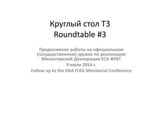 Круглый стол Т3
Roundtable #3
Продолжение работы на официальном
(государственном) уровне по реализации
Министерской Декларации ЕСА ФЛЕГ
9 июля 2014 г.
Follow up to the ENA FLEG Ministerial Conference
 