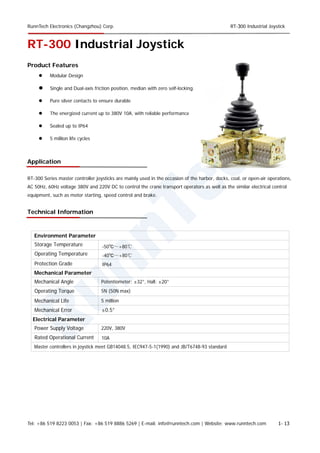 RunnTech Electronics (Changzhou) Corp. RT-300 Industrial Joystick
RT-300 Industrial Joystick
Product Features
 Modular Design
 Single and Dual-axis friction position, median with zero self-locking.
 Pure silver contacts to ensure durable
 The energized current up to 380V 10A, with reliable performance
 Sealed up to IP64
 5 million life cycles
Application
RT-300 Series master controller joysticks are mainly used in the occasion of the harbor, docks, coal, or open-air operations,
AC 50Hz, 60Hz voltage 380V and 220V DC to control the crane transport operators as well as the similar electrical control
equipment, such as motor starting, speed control and brake.
Technical Information
Storage Temperature
Environment Parameter
Operating Temperature
Protection Grade
Mechanical Parameter
Mechanical Angle
Operating Torque
Mechanical Life
Mechanical Error
Potentiometer: ±32°, Hall: ±20°
5N (50N max)
5 million
±0.5°
Electrical Parameter
Power Supply Voltage 220V, 380V
10ARated Operational Current
Master controllers in joystick meet GB14048.5, IEC947-5-1(1990) and JB/T6748-93 standard
-50℃～+80℃
-40℃～+80℃
IP64
Tel: +86 519 8223 0053 | Fax: +86 519 8886 5269 | E-mail: info@runntech.com | Website: www.runntech.com 1- 13
 