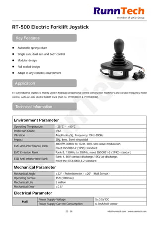 RT-500 Electric Forklift Joystick
 Automatic spring return
 Single axis, dual axis and 360° control
 Modular design
 Full sealed design
 Adapt to any complex environment
RT-500 industrial joystick is mainly used in hydraulic proportional control construction machinery and variable frequency motor
control, such as Linde electric forklift truck (Part no. 7919040041 & 7919040042).
Environment Parameter
Operating Temperature - 25°C ~ +80°C
Protection Grade IP65
Vibration Amplitude±3g, Frequency 10Hz-200Hz
Impact 20g, 6ms, Semi-sinusoidal
EMC Anti-interference Rank
100v/m,30MHz to 1GHz, 80% sine-wave modulation,
meet EN50082-2 (1995) standard
EMC Emission Rank Rank B, 150KHz to 30MHz, meet EN50081-2 (1993) standard
ESD Anti-interference Rank
Rank 4, 8KV contact discharge,15KV air discharge,
meet the IEC61000-4-2 standard
Mechanical Parameter
Mechanical Angle ±32°（Potentiometer）±20°（Hall Sensor）
Operating Torque 15N (50Nmax)
Mechanical Life 5 million
Mechanical Error ±0.5°
Electrical Parameter
Hall
Power Supply Voltage 5±0.5V DC
Power Supply Current Consumption 6.5mA/hall sensor
Key Features
Application
Technical Information
22 - 58 info@runntech.com | www.runntech.com
 