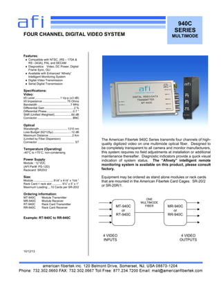 940C
SERIES
MULTIMODE
Features:
 Compatible with NTSC, (RS – 170A &
RS –343A), PAL and SECAM
 Diagnostics: Video, DC Power, Digital
Frame Sync, OLI
 Available with Enhanced “Afinety”
Intelligent Monitoring System
 Digital Video Transmission
 Serial Digital Transmission
Specifications:
Video:
I/0 Level ...............................1 Vp-p (±3 dB)
I/0 Impedance .............................. 75 Ohms
Bandwidth .........................................7 MHz
Differential Gain ....................................2 %
Differential Phase.................................0.7 °
SNR (Unified Weighted).....................60 dB
Connector ........................................... BNC
Optical
Wavelength ...................................1310 nm
Loss Budget (62/125µ).......................12 dB
Maximum Distance .............................2 Km
(Limited by Fiber Dispersion)
Connector .............................................. ST
Temperature (Operating)
-40°C to +75°C, non-condensing
Power Supply:
Module : 12 VDC
(AFI Part#: PS-12D)
Rackcard: SR20/2
Size:
Module ........................ 81/8” x 41/8“ x 15/8 ”
Rack Card-1 rack slot ............ 6½” x 5” x 1”
Maximum Loading:...10 Cards per SR-20/2
Ordering information:
MT-940C Module Transmitter
MR-940C Module Receiver
RT-940C Rack Card Transmitter
RR-940C Rack Card Receiver
Example: RT-940C to RR-940C
10/12/13
FOUR CHANNEL DIGITAL VIDEO SYSTEM
The American Fibertek 940C Series transmits four channels of high-
quality digitized video on one multimode optical fiber. Designed to
be completely transparent to all camera and monitor manufacturers,
this system requires no field adjustments at installation or additional
maintenance thereafter. Diagnostic indicators provide a quick visual
indication of system status. The “Afinety” intelligent remote
monitoring system is available on this product, please consult
factory.
Equipment may be ordered as stand alone modules or rack cards
that are mounted in the American Fibertek Card Cages: SR-20/2
or SR-20R/1.
MT-940C
or
RT-940C
MR-940C
or
RR-940C
ONE
MULTIMODE
FIBER
4 VIDEO
INPUTS
4 VIDEO
OUTPUTS
 