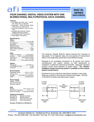 944C-SL
SERIES
SINGLEMODE
Features:
 Compatible with NTSC, (RS – 170A &
RS –343A), PAL and SECAM
 Diagnostics: Video, DC Power, Digital
Frame Sync, OLI, Data Activity
 Automatic Resettable Fuses on Power
Lines
 Available with Enhanced “Afinety”
Intelligent Monitoring System
 10 Bit Digital Video Transmission
 Serial Digital Transmission
Specifications:
Video:
I/0 Level ...............................1 Vp-p (±3 dB)
I/0 Impedance .............................. 75 Ohms
Bandwidth .........................................7 MHz
Differential Gain ....................................2 %
Differential Phase.................................0.7 °
SNR (Unified Weighted).....................65 dB
Connector ........................................... BNC
Data:
Number of Channels ........... 1 (Full Duplex)
Interface……..485(2 or 4 Wire)/RS422/RS232
Data Format ..............Asynchronous, Serial
Data Rate............................ DC to 115 Kbs
Connector ...............5 Pin Screw Terminals
Optical
Wavelength ..........................1310/1550 nm
Loss Budget (9/125µ).........................21 dB
Connector ........................................ FC/PC
Environmental
Operating Temp………..-40°C to +75°C
Storage Temp…………….-40°C to +85°C
Humidity……….0% to 95% (non condensing)
MTBF……………………….>100,000 hours
Power Supply:
Module : 12 VDC
(AFI Part#: PS-12D)
Rackcard: SR20/2
Size:
Module-..……………….. 81/8” x 41/8“ x 11/8 ”
Rack Card-2 rack slots……….. 6½” x 5” x 2”
Maximum Loading: 7 Cards per SR-20/2
Ordering information:
MT-944C-SL Module Transmitter
MR-944C-SL Module Receiver
RT-944C-SL Rack Card Transmitter
RR-944C-SL Rack Card Receiver
Example: RT-944C-SL to RR-944C-SL
10/30/12 JPK
FOUR CHANNEL DIGITAL VIDEO SYSTEM WITH ONE
BI-DIRECTIONAL MULTI-PROTOCOL DATA CHANNEL
The American Fibertek 944C-SL Series transmits four channels of
high-quality 10 bit digitized video and one channel of multi-protocol
data on one singlemode optical fiber using WDM technology.
Designed to be completely transparent to all camera and monitor
manufacturers, this system requires no field adjustments at
installation or additional maintenance thereafter. Diagnostic indicators
provide a quick visual indication of system status. The “Afinety”
intelligent remote monitoring system is available on this product,
please consult factory.
Equipment may be ordered as stand alone modules or rack cards,
these are mounted in the American Fibertek Card Cages: SR-20/2
or SR-20H/2 (includes redundant power supply).
MT-944C-SL
or
RT-944C-SL
MR-944C-SL
or
RR-944C-SL
ONE
SINGLEMODE
FIBER
4 Video
Inputs
4 Video
Outputs
Selectable
Data
Selectable
Data
 