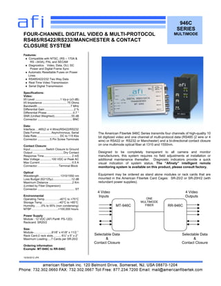 946C
SERIES
MULTIMODE
Features:
 Compatible with NTSC, (RS – 170A &
RS –343A), PAL and SECAM
 Diagnostics: Video, Data, OLI, DC
Power and Digital Frame Sync
 Automatic Resettable Fuses on Power
Lines
 RS485/422/232 Two Way Data
 Real Time Video Transmission
 Serial Digital Transmission
Specifications:
Video:
I/0 Level ...............................1 Vp-p (±3 dB)
I/0 Impedance .............................. 75 Ohms
Bandwidth .........................................7 MHz
Differential Gain ....................................2 %
Differential Phase.................................0.7 °
SNR (Unified Weighted).....................55 dB
Connector ........................................... BNC
Data:
Interface….485(2 or 4 Wire)/RS422/RS232
Data Format ..............Asynchronous, Serial
Data Rate............................ DC to 115 Kbs
Connector ...............5 Pin Screw Terminals
Contact Closure:
Input ...................Switch Closure to Ground
Output ......................................Dry Contact
Response Time.................................. 2 mS
Max Voltage ..............100 VDC or Peak AC
Max Current ....................................... 0.5 A
Connector……………..……Terminal Block
Optical
Wavelength ..........................1310/1550 nm
Loss Budget (62/125µ).......................12 dB
Maximum Distance .............................2 Km
(Limited by Fiber Dispersion)
Connector .............................................. ST
Environmental
Operating Temp…….….…..-40°C to +75°C
Storage Temp………..…….-40°C to +85°C
Humidity…….0% to 95% (non condensing)
MTBF……………………….>100,000 hours
Power Supply:
Module : 12 VDC (AFI Part#: PS-12D)
Rackcard: SR20/2
Size:
Module-……………....81/8” x 41/8“ x 11/2 ”
Rack Card-2 rack slots.…….. 6½” x 5” x 2”
Maximum Loading:....7 Cards per SR-20/2
Ordering information:
Example: MT-946C to RR-946C
10/30/2012 JPK
FOUR-CHANNEL DIGITAL VIDEO & MULTI-PROTOCOL
RS485/RS422/RS232/MANCHESTER & CONTACT
CLOSURE SYSTEM
MT-946C RR-946C
ONE
MULTIMODE
FIBER
4 Video
Inputs
4 Video
Outputs
Selectable Data
&
Contact Closure
Selectable Data
&
Contact Closure
The American Fibertek 946C Series transmits four channels of high-quality 10
bit digitized video and one channel of multi-protocol data (RS485 (2 wire or 4
wire) or RS422 or RS232 or Manchester) and a bi-directional contact closure
on one multimode optical fiber at 1310 and 1550nm.
Designed to be completely transparent to all camera and monitor
manufacturers, this system requires no field adjustments at installation or
additional maintenance thereafter. Diagnostic indicators provide a quick
visual indication of system status. The “Afinety” intelligent remote
monitoring system is available on this product, please consult factory.
Equipment may be ordered as stand alone modules or rack cards that are
mounted in the American Fibertek Card Cages: SR-20/2 or SR-20H/2 (with
redundant power supplies).
 