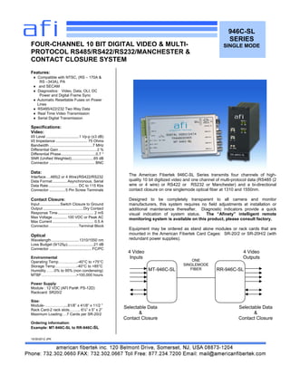 946C-SL
SERIES
SINGLE MODE
Features:
 Compatible with NTSC, (RS – 170A &
RS –343A), PA
 and SECAM
 Diagnostics: Video, Data, OLI, DC
Power and Digital Frame Sync
 Automatic Resettable Fuses on Power
Lines
 RS485/422/232 Two Way Data
 Real Time Video Transmission
 Serial Digital Transmission
Specifications:
Video:
I/0 Level ...............................1 Vp-p (±3 dB)
I/0 Impedance .............................. 75 Ohms
Bandwidth .........................................7 MHz
Differential Gain ....................................2 %
Differential Phase.................................0.7 °
SNR (Unified Weighted).....................65 dB
Connector ........................................... BNC
Data:
Interface….485(2 or 4 Wire)/RS422/RS232
Data Format ..............Asynchronous, Serial
Data Rate............................ DC to 115 Kbs
Connector ...............5 Pin Screw Terminals
Contact Closure:
Input ...................Switch Closure to Ground
Output ......................................Dry Contact
Response Time.................................. 2 mS
Max Voltage ..............100 VDC or Peak AC
Max Current ....................................... 0.5 A
Connector……………………Terminal Block
Optical
Wavelength ..........................1310/1550 nm
Loss Budget (9/125µ).........................21 dB
Connector ........................................ FC/PC
Environmental
Operating Temp…….….…..-40°C to +75°C
Storage Temp………..…….-40°C to +85°C
Humidity…….0% to 95% (non condensing)
MTBF……………………….>100,000 hours
Power Supply:
Module : 12 VDC (AFI Part#: PS-12D)
Rackcard: SR20/2
Size:
Module-……………....81/8” x 41/8“ x 11/2 ”
Rack Card-2 rack slots.…….. 6½” x 5” x 2”
Maximum Loading:…7 Cards per SR-20/2
Ordering information:
Example: MT-946C-SL to RR-946C-SL
10/30/2012 JPK
FOUR-CHANNEL 10 BIT DIGITAL VIDEO & MULTI-
PROTOCOL RS485/RS422/RS232/MANCHESTER &
CONTACT CLOSURE SYSTEM
MT-946C-SL RR-946C-SL
ONE
SINGLEMODE
FIBER
4 Video
Inputs
4 Video
Outputs
Selectable Data
&
Contact Closure
Selectable Data
&
Contact Closure
The American Fibertek 946C-SL Series transmits four channels of high-
quality 10 bit digitized video and one channel of multi-protocol data (RS485 (2
wire or 4 wire) or RS422 or RS232 or Manchester) and a bi-directional
contact closure on one singlemode optical fiber at 1310 and 1550nm.
Designed to be completely transparent to all camera and monitor
manufacturers, this system requires no field adjustments at installation or
additional maintenance thereafter. Diagnostic indicators provide a quick
visual indication of system status. The “Afinety” intelligent remote
monitoring system is available on this product, please consult factory.
Equipment may be ordered as stand alone modules or rack cards that are
mounted in the American Fibertek Card Cages: SR-20/2 or SR-20H/2 (with
redundant power supplies).
 
