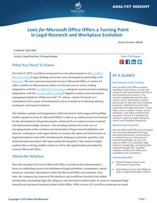 Copyright © 2015 Blue Hill Research Page 1
ANALYST INSIGHT
Lexis for Microsoft Office Offers a Turning Point
in Legal Research and Workplace Evolution
Published: April 2015
Analyst: David Houlihan, Principal Analyst
What You Need To Know
On April 13, 2015, LexisNexis announced several enhancements to its Lexis® for
Microsoft Office® legal drafting and review tool, developed in partnership with
Microsoft. The new announcement puts Lexis for Microsoft Office at version 4.9
with a number of enhancements made over the last year as well as adding
integrations with the Lexis® Search Advantage enterprise search tool and extending
integrations with the LexisNexis® CaseMap® litigation analysis and information
management platform. While not a full “.0” release, version 4.9 stands as a
culmination of five years of development and an example of a maturing attorney
workspace and research solution.
The interface updates and integrations with Lexis Search Advantage and CaseMap
further expand on Lexis for Microsoft Office’s value as an unstructured environment
for the development of legal documents, enhanced by in-context access to external
and internal knowledge resources. The resulting solution sits at the crux of
emerging trends in the evolution and maturation of legal research platforms and
attorney workspaces, with opportunities to increase the speed and effectiveness of
legal information work while simultaneously helping to automate repetitive and
technical tasks associated with legal content development. This Analyst Insight
explores this evolving market context as well as the opportunities presented by
Lexis for Microsoft Office.
About the Solution
Since the inception of Lexis for Microsoft Office, LexisNexis has demonstrated a
focus on embedding access to its databases of legal authorities, commentary, media
resources, and other information within the Microsoft Office environment. Over
time, the company has improved the interfaces and workflows involved and added
functionality automating legal due diligence and document creation tasks, to create an integrated legal
research and document creation toolset within Office. With version 4.9, LexisNexis continues to tweak
AT A GLANCE
Key Features of the Solution
Lexis for Microsoft Office embeds
LexisNexis information context and
research tools within Microsoft Word
and Outlook environments. The
solution intelligently matches key
names, terms, and citations within
documents to web and Lexis database
resources. Additional functionality
automates key legal document review
tasks, such as citation review, quote
validation, and Table of Authorities
assembly. Version 4.9 extends the
solution’s reach through enterprise
search and CaseMap integration.
Opportunity Presented
Lexis for Microsoft Office has emerged
as a maturing workspace for legal
document generation, enhanced by
in-context access to external and
internal knowledge. As such, the
solution offers to consolidate legal
research, knowledge, and deliverable
creation through the “invisible”
interface of Microsoft Office and
LexisNexis task automation.
Potential Benefits
 Speed of legal research and
information acquisition
 Automation of core due diligence
tasks in legal deliverable creation
Report Number: A0146
Share This Report
 
