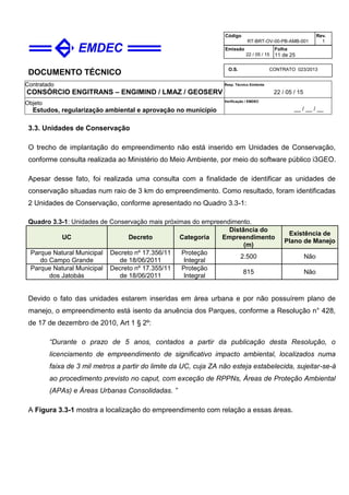 DOCUMENTO TÉCNICO
Contratado
CONSÓRCIO ENGITRANS – ENGIMIND / LMAZ / GEOSERV
Resp. Técnico Emitente
22 / 05 / 15
Objeto
Estudos, regularização ambiental e aprovação no município
Verificação / EMDEC
__ / __ / __
Código
RT-BRT-OV-00-PB-AMB-001
Rev.
1
Emissão
22 / 05 / 15
Folha
11 de 25
O.S. CONTRATO 023/2013
3.3. Unidades de Conservação
O trecho de implantação do empreendimento não está inserido em Unidades de Conservação,
conforme consulta realizada ao Ministério do Meio Ambiente, por meio do software público i3GEO.
Apesar desse fato, foi realizada uma consulta com a finalidade de identificar as unidades de
conservação situadas num raio de 3 km do empreendimento. Como resultado, foram identificadas
2 Unidades de Conservação, conforme apresentado no Quadro 3.3-1:
Quadro 3.3-1: Unidades de Conservação mais próximas do empreendimento.
UC Decreto Categoria
Distância do
Empreendimento
(m)
Existência de
Plano de Manejo
Parque Natural Municipal
do Campo Grande
Decreto nº 17.356/11
de 18/06/2011
Proteção
Integral
2.500 Não
Parque Natural Municipal
dos Jatobás
Decreto nº 17.355/11
de 18/06/2011
Proteção
Integral
815 Não
Devido o fato das unidades estarem inseridas em área urbana e por não possuírem plano de
manejo, o empreendimento está isento da anuência dos Parques, conforme a Resolução n° 428,
de 17 de dezembro de 2010, Art 1 § 2º:
“Durante o prazo de 5 anos, contados a partir da publicação desta Resolução, o
licenciamento de empreendimento de significativo impacto ambiental, localizados numa
faixa de 3 mil metros a partir do limite da UC, cuja ZA não esteja estabelecida, sujeitar-se-á
ao procedimento previsto no caput, com exceção de RPPNs, Áreas de Proteção Ambiental
(APAs) e Áreas Urbanas Consolidadas. ”
A Figura 3.3-1 mostra a localização do empreendimento com relação a essas áreas.
 