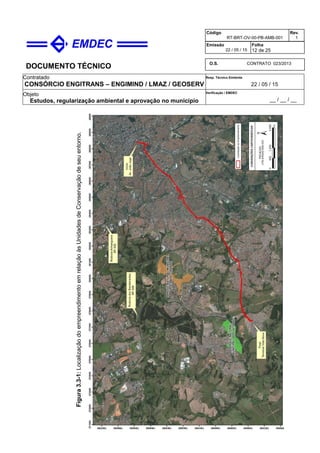 DOCUMENTO TÉCNICO
Contratado
CONSÓRCIO ENGITRANS – ENGIMIND / LMAZ / GEOSERV
Resp. Técnico Emitente
22 / 05 / 15
Objeto
Estudos, regularização ambiental e aprovação no município
Verificação / EMDEC
__ / __ / __
Código
RT-BRT-OV-00-PB-AMB-001
Rev.
1
Emissão
22 / 05 / 15
Folha
12 de 25
O.S. CONTRATO 023/2013
Figura3.3-1:LocalizaçãodoempreendimentoemrelaçãoàsUnidadesdeConservaçãodeseuentorno.
 