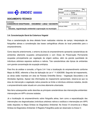DOCUMENTO TÉCNICO
Contratado
CONSÓRCIO ENGITRANS – ENGIMIND / LMAZ / GEOSERV
Resp. Técnico Emitente
22 / 05 / 15
Objeto
Estudos, regularização ambiental e aprovação no município
Verificação / EMDEC
__ / __ / __
Código
RT-BRT-OV-00-PB-AMB-001
Rev.
1
Emissão
22 / 05 / 15
Folha
13 de 25
O.S. CONTRATO 023/2013
3.4. Caracterização Geral da Cobertura Vegetal
Para a caracterização da área afetada foram realizadas vistorias de campo, interpretação de
fotografias aéreas e consideração das bases cartográficas oficiais do local pretendido para o
empreendimento.
Como descrito anteriormente, o entorno da área do empreendimento apresenta características de
ambientes altamente ocupados antropicamente e com Áreas de Preservação Permanente
ocupadas principalmente por vegetação de origem exótica, além da grande quantidade de
indivíduos arbóreos esparsos exóticos e nativos. Tais características são típicas de ambientes
com grande concentração de ocupação antrópica.
Para fins de análise e consulta, a Figura 3.4-1 traz a localização do empreendimento conforme
Mapa do IBGE, referente a Área de Aplicação da Lei n° 11.428/2006. Segundo tal mapeamento,
as obras estão inseridas em área de Floresta Ombrófila Densa - Vegetação Secundária e de
Atividades Agrárias. Apesar das informações do mapeamento apresentado, observa-se que na
área de intervenção a vegetação nativa presente se limita a indivíduos arbóreos isolados, devido
o empreendimento estar situado em uma área altamente urbanizada.
Nos itens subsequentes serão descritas as principais características das intervenções ambientais:
intervenções em APP e árvores isoladas.
Já a localização do empreendimento sobre fotografia aérea, bem como a espacialização das
intervenções ora diagnosticadas (indivíduos arbóreos nativos e exóticos e intervenções em APP)
estão dispostos no Mapa Síntese do Diagnóstico Ambiental. No Anexo VI encontra-se o Mapa
Síntese do Diagnóstico Ambiental. O Registro Fotográfico pode ser observado no Anexo V.
 