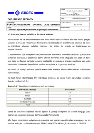 DOCUMENTO TÉCNICO
Contratado
CONSÓRCIO ENGITRANS – ENGIMIND / LMAZ / GEOSERV
Resp. Técnico Emitente
22 / 05 / 15
Objeto
Estudos, regularização ambiental e aprovação no município
Verificação / EMDEC
__ / __ / __
Código
RT-BRT-OV-00-PB-AMB-001
Rev.
1
Emissão
22 / 05 / 15
Folha
15 de 25
O.S. CONTRATO 023/2013
3.5. Intervenções em Indivíduos Arbóreos Isolados
Por se tratar de um empreendimento em área urbana que irá intervir em vias locais, praças,
canteiros e Áreas de Preservação Permanente, foi realizado um levantamento criterioso de todos
os indivíduos arbóreos isolados inseridos nos limites do projeto de implantação do
empreendimento.
O levantamento dos exemplares arbóreos isolados teve como finalidade identificar, quantificar e
tipificar os indivíduos, e possibilitou definir a forma de manejo mais adequada para cada um deles
com base em fatores particulares como localização em relação a praças e canteiros que serão
construídos, interesses da prefeitura local no transplante, e origem das espécies.
As formas de manejo definidas para os exemplares arbóreos foram a Manutenção, Transplante,
ou Supressão.
No total, foram identificados 844 indivíduos arbóreos, os quais foram agrupados, conforme
descrito no Quadro 3.5-1:
Quadro 3.5-1: Quantitativo dos indivíduos arbóreos isolados.
Indivíduos arbóreos Quantidade
Nativos 348
Mortos 2
Exóticos 338
Exóticos invasores 156
Total 844
Dentre os indivíduos arbóreos nativos, apenas 5 (cinco) exemplares de Senna multijuga (pau-
cigarra), se encontram em Área de Preservação Permanente.
Não foram encontrados indivíduos de espécies que estejam consideradas ameaçadas, ou em
risco de extinção, conforme Resolução SMA nº 48 de 2004 e Instrução Normativa n° 06/2008.
 