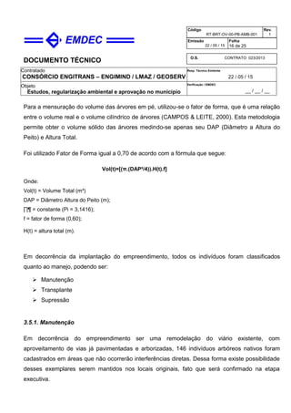 DOCUMENTO TÉCNICO
Contratado
CONSÓRCIO ENGITRANS – ENGIMIND / LMAZ / GEOSERV
Resp. Técnico Emitente
22 / 05 / 15
Objeto
Estudos, regularização ambiental e aprovação no município
Verificação / EMDEC
__ / __ / __
Código
RT-BRT-OV-00-PB-AMB-001
Rev.
1
Emissão
22 / 05 / 15
Folha
16 de 25
O.S. CONTRATO 023/2013
Para a mensuração do volume das árvores em pé, utilizou-se o fator de forma, que é uma relação
entre o volume real e o volume cilíndrico de árvores (CAMPOS & LEITE, 2000). Esta metodologia
permite obter o volume sólido das árvores medindo-se apenas seu DAP (Diâmetro a Altura do
Peito) e Altura Total.
Foi utilizado Fator de Forma igual a 0,70 de acordo com a fórmula que segue:
Vol(t)=[(π.(DAP²/4)).H(t).f]
Onde:
Vol(t) = Volume Total (m³)
DAP = Diâmetro Altura do Peito (m);
∏¶ = constante (Pi = 3,1416);
f = fator de forma (0,60);
H(t) = altura total (m).
Em decorrência da implantação do empreendimento, todos os indivíduos foram classificados
quanto ao manejo, podendo ser:
 Manutenção
 Transplante
 Supressão
3.5.1. Manutenção
Em decorrência do empreendimento ser uma remodelação do viário existente, com
aproveitamento de vias já pavimentadas e arborizadas, 146 indivíduos arbóreos nativos foram
cadastrados em áreas que não ocorrerão interferências diretas. Dessa forma existe possibilidade
desses exemplares serem mantidos nos locais originais, fato que será confirmado na etapa
executiva.
 