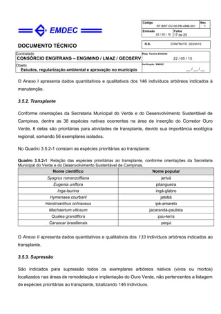 DOCUMENTO TÉCNICO
Contratado
CONSÓRCIO ENGITRANS – ENGIMIND / LMAZ / GEOSERV
Resp. Técnico Emitente
22 / 05 / 15
Objeto
Estudos, regularização ambiental e aprovação no município
Verificação / EMDEC
__ / __ / __
Código
RT-BRT-OV-00-PB-AMB-001
Rev.
1
Emissão
22 / 05 / 15
Folha
17 de 25
O.S. CONTRATO 023/2013
O Anexo I apresenta dados quantitativos e qualitativos dos 146 indivíduos arbóreos indicados à
manutenção.
3.5.2. Transplante
Conforme orientações da Secretaria Municipal do Verde e do Desenvolvimento Sustentável de
Campinas, dentre as 38 espécies nativas ocorrentes na área de inserção do Corredor Ouro
Verde, 8 delas são prioritárias para atividades de transplante, devido sua importância ecológica
regional, somando 56 exemplares isolados.
No Quadro 3.5.2-1 constam as espécies prioritárias ao transplante:
Quadro 3.5.2-1: Relação das espécies prioritárias ao transplante, conforme orientações da Secretaria
Municipal do Verde e do Desenvolvimento Sustentável de Campinas.
Nome científico Nome popular
Syagrus romanzoffiana jerivá
Eugenia uniflora pitangueira
Inga laurina ingá-glabro
Hymenaea courbaril jatobá
Handroanthus ochraceus ipê-amarelo
Machaerium villosum jacarandá-paulista
Qualea grandiflora pau-terra
Caruocar brasiliensis pequi
O Anexo II apresenta dados quantitativos e qualitativos dos 133 indivíduos arbóreos indicados ao
transplante.
3.5.3. Supressão
São indicados para supressão todos os exemplares arbóreos nativos (vivos ou mortos)
localizados nas áreas de remodelação e implantação do Ouro Verde, não pertencentes a listagem
de espécies prioritárias ao transplante, totalizando 146 indivíduos.
 