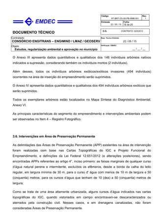 DOCUMENTO TÉCNICO
Contratado
CONSÓRCIO ENGITRANS – ENGIMIND / LMAZ / GEOSERV
Resp. Técnico Emitente
22 / 05 / 15
Objeto
Estudos, regularização ambiental e aprovação no município
Verificação / EMDEC
__ / __ / __
Código
RT-BRT-OV-00-PB-AMB-001
Rev.
1
Emissão
22 / 05 / 15
Folha
18 de 25
O.S. CONTRATO 023/2013
O Anexo III apresenta dados quantitativos e qualitativos dos 146 indivíduos arbóreos nativos
indicados a supressão, considerando também os indivíduos mortos (2 indivíduos).
Além desses, todos os indivíduos arbóreos exóticos/exóticos invasores (494 indivíduos)
ocorrentes na área de inserção do empreendimento serão suprimidos.
O Anexo IV apresenta dados quantitativos e qualitativos dos 494 indivíduos arbóreos exóticos que
serão suprimidos.
Todos os exemplares arbóreos estão localizados no Mapa Síntese do Diagnóstico Ambiental,
Anexo VI.
As principais características do segmento do empreendimento e intervenções ambientais podem
ser observadas no Item 4 – Registro Fotográfico.
3.6. Intervenções em Área de Preservação Permanente
As delimitações das Áreas de Preservação Permanente (APP) existentes na área de intervenção
foram realizadas com base nas Cartas Topográficas do IGC e Projeto Funcional do
Empreendimento, e definições da Lei Federal 12.651/2012 (e alterações posteriores), sendo
encontradas APPs referentes ao artigo 4°, inciso primeiro: as faixas marginais de qualquer curso
d’água natural perene e intermitente, excluídos os efêmeros, desde a borda da calha do leito
regular, em largura mínima de 30 m, para o curso d' água com menos de 10 m de largura e 50
(cinquenta) metros, para os cursos d’água que tenham de 10 (dez) a 50 (cinquenta) metros de
largura;
Como se trata de uma área altamente urbanizada, alguns cursos d’água indicados nas cartas
topográficas do IGC, quando vistoriados em campo encontravam-se descaracterizados ou
aterrados pela construção civil. Nesses casos, e em drenagens canalizadas, não foram
consideradas Áreas de Preservação Permanente.
 