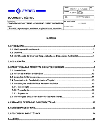 DOCUMENTO TÉCNICO
Contratado
CONSÓRCIO ENGITRANS – ENGIMIND / LMAZ / GEOSERV
Resp. Técnico Emitente
22 / 05 / 15
Objeto
Estudos, regularização ambiental e aprovação no município
Verificação / EMDEC
__ / __ / __
Código
RT-BRT-OV-00-PB-AMB-001
Rev.
1
Emissão
22 / 05 / 15
Folha
2 de 25
O.S. CONTRATO 023/2013
SUMÁRIO
1. INTRODUÇÃO.............................................................................................................................3
1.1. Histórico do Licenciamento.............................................................................................. 3
1.2. Objetivo .............................................................................................................................. 4
1.3. Identificação da Empresa Responsável pelo Diagnóstico Ambiental........................... 4
2. LOCALIZAÇÃO ...........................................................................................................................4
3. CARACTERIZAÇÃO AMBIENTAL DO EMPREENDIMENTO....................................................9
3.1. Uso do Solo........................................................................................................................ 9
3.2. Recursos Hídricos Superficiais...................................................................................... 10
3.3. Unidades de Conservação.............................................................................................. 11
3.4. Caracterização Geral da Cobertura Vegetal .................................................................. 13
3.5. Intervenções em Indivíduos Arbóreos Isolados ........................................................... 15
3.5.1. Manutenção ............................................................................................................... 16
3.5.2. Transplante................................................................................................................ 16
3.5.3. Supressão.................................................................................................................. 17
3.6. Intervenções em Área de Preservação Permanente..................................................... 18
4. ESTIMATIVA DE MEDIDAS COMPENSATÓRIAS ...................................................................19
5. CONSIDERAÇÕES FINAIS.......................................................................................................22
6. RESPONSABILIDADE TÉCNICA .............................................................................................24
7. ANEXOS ....................................................................................................................................25
 