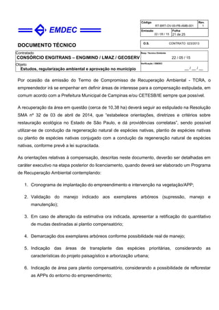 DOCUMENTO TÉCNICO
Contratado
CONSÓRCIO ENGITRANS – ENGIMIND / LMAZ / GEOSERV
Resp. Técnico Emitente
22 / 05 / 15
Objeto
Estudos, regularização ambiental e aprovação no município
Verificação / EMDEC
__ / __ / __
Código
RT-BRT-OV-00-PB-AMB-001
Rev.
1
Emissão
22 / 05 / 15
Folha
21 de 25
O.S. CONTRATO 023/2013
Por ocasião da emissão do Termo de Compromisso de Recuperação Ambiental - TCRA, o
empreendedor irá se empenhar em definir áreas de interesse para a compensação estipulada, em
comum acordo com a Prefeitura Municipal de Campinas e/ou CETESB/IE sempre que possível.
A recuperação da área em questão (cerca de 10,38 ha) deverá seguir ao estipulado na Resolução
SMA nº 32 de 03 de abril de 2014, que “estabelece orientações, diretrizes e critérios sobre
restauração ecológica no Estado de São Paulo, e dá providências correlatas”, sendo possível
utilizar-se de condução da regeneração natural de espécies nativas, plantio de espécies nativas
ou plantio de espécies nativas conjugado com a condução da regeneração natural de espécies
nativas, conforme prevê a lei supracitada.
As orientações relativas à compensação, descritas neste documento, deverão ser detalhadas em
caráter executivo na etapa posterior do licenciamento, quando deverá ser elaborado um Programa
de Recuperação Ambiental contemplando:
1. Cronograma de implantação do empreendimento e intervenção na vegetação/APP;
2. Validação do manejo indicado aos exemplares arbóreos (supressão, manejo e
manutenção);
3. Em caso de alteração da estimativa ora indicada, apresentar a retificação do quantitativo
de mudas destinadas ai plantio compensatório;
4. Demarcação dos exemplares arbóreos conforme possibilidade real de manejo;
5. Indicação das áreas de transplante das espécies prioritárias, considerando as
características do projeto paisagístico e arborização urbana;
6. Indicação de área para plantio compensatório, considerando a possibilidade de reflorestar
as APPs do entorno do empreendimento;
 