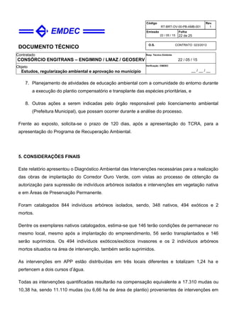DOCUMENTO TÉCNICO
Contratado
CONSÓRCIO ENGITRANS – ENGIMIND / LMAZ / GEOSERV
Resp. Técnico Emitente
22 / 05 / 15
Objeto
Estudos, regularização ambiental e aprovação no município
Verificação / EMDEC
__ / __ / __
Código
RT-BRT-OV-00-PB-AMB-001
Rev.
1
Emissão
22 / 05 / 15
Folha
22 de 25
O.S. CONTRATO 023/2013
7. Planejamento de atividades de educação ambiental com a comunidade do entorno durante
a execução do plantio compensatório e transplante das espécies prioritárias, e
8. Outras ações a serem indicadas pelo órgão responsável pelo licenciamento ambiental
(Prefeitura Municipal), que possam ocorrer durante a análise do processo.
Frente ao exposto, solicita-se o prazo de 120 dias, após a apresentação do TCRA, para a
apresentação do Programa de Recuperação Ambiental.
5. CONSIDERAÇÕES FINAIS
Este relatório apresentou o Diagnóstico Ambiental das Intervenções necessárias para a realização
das obras de implantação do Corredor Ouro Verde, com vistas ao processo de obtenção da
autorização para supressão de indivíduos arbóreos isolados e intervenções em vegetação nativa
e em Áreas de Preservação Permanente.
Foram catalogados 844 indivíduos arbóreos isolados, sendo, 348 nativos, 494 exóticos e 2
mortos.
Dentre os exemplares nativos catalogados, estima-se que 146 terão condições de permanecer no
mesmo local, mesmo após a implantação do empreendimento, 56 serão transplantados e 146
serão suprimidos. Os 494 indivíduos exóticos/exóticos invasores e os 2 indivíduos arbóreos
mortos situados na área de intervenção, também serão suprimidos.
As intervenções em APP estão distribuídas em três locais diferentes e totalizam 1,24 ha e
pertencem a dois cursos d’água.
Todas as intervenções quantificadas resultarão na compensação equivalente a 17.310 mudas ou
10,38 ha, sendo 11.110 mudas (ou 6,66 ha de área de plantio) provenientes de intervenções em
 
