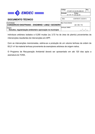 DOCUMENTO TÉCNICO
Contratado
CONSÓRCIO ENGITRANS – ENGIMIND / LMAZ / GEOSERV
Resp. Técnico Emitente
22 / 05 / 15
Objeto
Estudos, regularização ambiental e aprovação no município
Verificação / EMDEC
__ / __ / __
Código
RT-BRT-OV-00-PB-AMB-001
Rev.
1
Emissão
22 / 05 / 15
Folha
23 de 25
O.S. CONTRATO 023/2013
indivíduos arbóreos isolados e 6.200 mudas (ou 3,72 ha de área de plantio) provenientes de
intervenções resultantes de intervenções em APP.
Com as intervenções mencionadas, estima-se a produção de um volume lenhoso da ordem de
65,21 m³ de material lenhoso proveniente de exemplares arbóreos de origem nativa.
O Programa de Recuperação Ambiental deverá ser apresentado em até 120 dias após a
assinatura do TCRA.
 