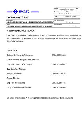 DOCUMENTO TÉCNICO
Contratado
CONSÓRCIO ENGITRANS – ENGIMIND / LMAZ / GEOSERV
Resp. Técnico Emitente
22 / 05 / 15
Objeto
Estudos, regularização ambiental e aprovação no município
Verificação / EMDEC
__ / __ / __
Código
RT-BRT-OV-00-PB-AMB-001
Rev.
1
Emissão
22 / 05 / 15
Folha
24 de 25
O.S. CONTRATO 023/2013
7. RESPONSABILIDADE TÉCNICA
Este relatório foi elaborado pela empresa GEOTEC Consultoria Ambiental Ltda., sendo que as
responsabilidades da empresa e dos técnicos restringem-se às informações contidas neste
diagnóstico ambiental.
Diretor Geral
Geólogo Dr. Fernando F. Kertzman CREA 0601488426
Diretor Técnico (Responsável Técnico):
Engo Ftal. Eduardo A. R. Campos CREA 5060866872
Coordenadora Técnica:
Bióloga Leticia Orsi CRBio 47.526/01D
Equipe Técnica:
Engª Ftal. Thaís Pagotto CREA 6062631671
Geógrafo Gabriel Bispo da Silva CREA 5063644943
Em anexo encontra-se a ART do responsável técnico pela elaboração deste documento.
 