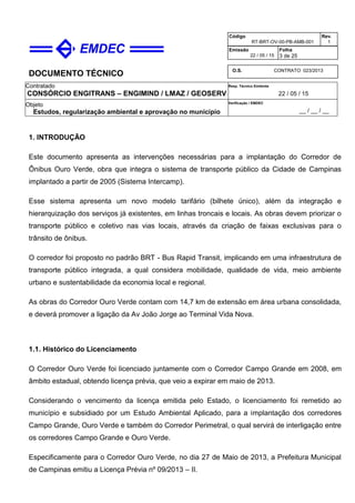 DOCUMENTO TÉCNICO
Contratado
CONSÓRCIO ENGITRANS – ENGIMIND / LMAZ / GEOSERV
Resp. Técnico Emitente
22 / 05 / 15
Objeto
Estudos, regularização ambiental e aprovação no município
Verificação / EMDEC
__ / __ / __
Código
RT-BRT-OV-00-PB-AMB-001
Rev.
1
Emissão
22 / 05 / 15
Folha
3 de 25
O.S. CONTRATO 023/2013
1. INTRODUÇÃO
Este documento apresenta as intervenções necessárias para a implantação do Corredor de
Ônibus Ouro Verde, obra que integra o sistema de transporte público da Cidade de Campinas
implantado a partir de 2005 (Sistema Intercamp).
Esse sistema apresenta um novo modelo tarifário (bilhete único), além da integração e
hierarquização dos serviços já existentes, em linhas troncais e locais. As obras devem priorizar o
transporte público e coletivo nas vias locais, através da criação de faixas exclusivas para o
trânsito de ônibus.
O corredor foi proposto no padrão BRT - Bus Rapid Transit, implicando em uma infraestrutura de
transporte público integrada, a qual considera mobilidade, qualidade de vida, meio ambiente
urbano e sustentabilidade da economia local e regional.
As obras do Corredor Ouro Verde contam com 14,7 km de extensão em área urbana consolidada,
e deverá promover a ligação da Av João Jorge ao Terminal Vida Nova.
1.1. Histórico do Licenciamento
O Corredor Ouro Verde foi licenciado juntamente com o Corredor Campo Grande em 2008, em
âmbito estadual, obtendo licença prévia, que veio a expirar em maio de 2013.
Considerando o vencimento da licença emitida pelo Estado, o licenciamento foi remetido ao
município e subsidiado por um Estudo Ambiental Aplicado, para a implantação dos corredores
Campo Grande, Ouro Verde e também do Corredor Perimetral, o qual servirá de interligação entre
os corredores Campo Grande e Ouro Verde.
Especificamente para o Corredor Ouro Verde, no dia 27 de Maio de 2013, a Prefeitura Municipal
de Campinas emitiu a Licença Prévia nº 09/2013 – II.
 