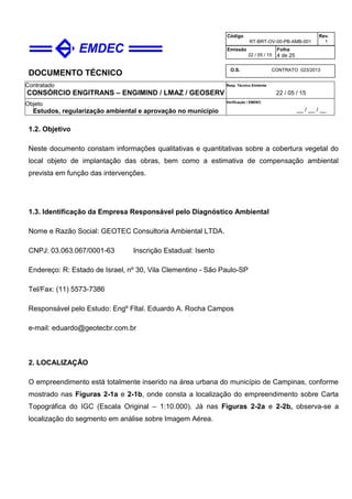 DOCUMENTO TÉCNICO
Contratado
CONSÓRCIO ENGITRANS – ENGIMIND / LMAZ / GEOSERV
Resp. Técnico Emitente
22 / 05 / 15
Objeto
Estudos, regularização ambiental e aprovação no município
Verificação / EMDEC
__ / __ / __
Código
RT-BRT-OV-00-PB-AMB-001
Rev.
1
Emissão
22 / 05 / 15
Folha
4 de 25
O.S. CONTRATO 023/2013
1.2. Objetivo
Neste documento constam informações qualitativas e quantitativas sobre a cobertura vegetal do
local objeto de implantação das obras, bem como a estimativa de compensação ambiental
prevista em função das intervenções.
1.3. Identificação da Empresa Responsável pelo Diagnóstico Ambiental
Nome e Razão Social: GEOTEC Consultoria Ambiental LTDA.
CNPJ: 03.063.067/0001-63 Inscrição Estadual: Isento
Endereço: R: Estado de Israel, nº 30, Vila Clementino - São Paulo-SP
Tel/Fax: (11) 5573-7386
Responsável pelo Estudo: Engº Fltal. Eduardo A. Rocha Campos
e-mail: eduardo@geotecbr.com.br
2. LOCALIZAÇÃO
O empreendimento está totalmente inserido na área urbana do município de Campinas, conforme
mostrado nas Figuras 2-1a e 2-1b, onde consta a localização do empreendimento sobre Carta
Topográfica do IGC (Escala Original – 1:10.000). Já nas Figuras 2-2a e 2-2b, observa-se a
localização do segmento em análise sobre Imagem Aérea.
 