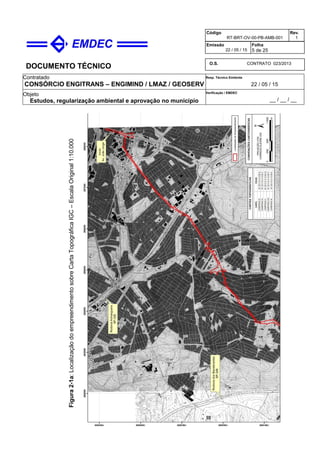 DOCUMENTO TÉCNICO
Contratado
CONSÓRCIO ENGITRANS – ENGIMIND / LMAZ / GEOSERV
Resp. Técnico Emitente
22 / 05 / 15
Objeto
Estudos, regularização ambiental e aprovação no município
Verificação / EMDEC
__ / __ / __
Código
RT-BRT-OV-00-PB-AMB-001
Rev.
1
Emissão
22 / 05 / 15
Folha
5 de 25
O.S. CONTRATO 023/2013
Figura2-1a:LocalizaçãodoempreendimentosobreCartaTopográficaIGC–EscalaOriginal1:10.000
 