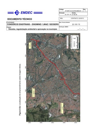 DOCUMENTO TÉCNICO
Contratado
CONSÓRCIO ENGITRANS – ENGIMIND / LMAZ / GEOSERV
Resp. Técnico Emitente
22 / 05 / 15
Objeto
Estudos, regularização ambiental e aprovação no município
Verificação / EMDEC
__ / __ / __
Código
RT-BRT-OV-00-PB-AMB-001
Rev.
1
Emissão
22 / 05 / 15
Folha
7 de 25
O.S. CONTRATO 023/2013
Figura2-2a:LocalizaçãodoempreendimentosobreImagemAérea.
 