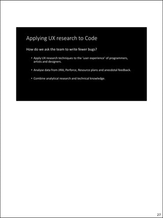 Applying UX research to Code
How do we ask the team to write fewer bugs?
• Apply UX research techniques to the ‘user experience’ of programmers,
artists and designers.
• Analyse data from JIRA, Perforce, Resource plans and anecdotal feedback.
• Combine analytical research and technical knowledge.
27
 