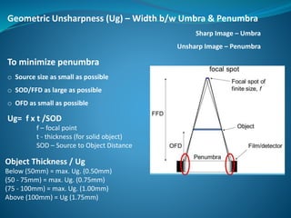 Geometric Unsharpness (Ug) – Width b/w Umbra & Penumbra
Sharp Image – Umbra
Unsharp Image – Penumbra
To minimize penumbra
o Source size as small as possible
o SOD/FFD as large as possible
o OFD as small as possible
Ug= f x t /SOD
f – focal point
t - thickness (for solid object)
SOD – Source to Object Distance
Object Thickness / Ug
Below (50mm) = max. Ug. (0.50mm)
(50 - 75mm) = max. Ug. (0.75mm)
(75 - 100mm) = max. Ug. (1.00mm)
Above (100mm) = Ug (1.75mm)
 