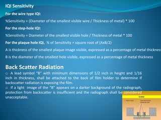 Back Scatter Radiation
o A lead symbol “B” with minimum dimensions of 1/2 inch in height and 1/16
inch in thickness, shall be attached to the back of film holder to determine if
backscatter radiation is exposing the film.
o If a light image of the “B” appears on a darker background of the radiograph,
protection from backscatter is insufficient and the radiograph shall be considered
unacceptable.
IQI Sensitivity
For the wire type IQI:
%Sensitivity = (Diameter of the smallest visible wire / Thickness of metal) * 100
For the step-hole IQI:
%Sensitivity = Diameter of the smallest visible hole / Thickness of metal * 100
For the plaque hole IQI, % of Sensitivity = square root of (AxB/2)
A is thickness of the smallest plaque image visible, expressed as a percentage of metal thickness
B is the diameter of the smallest hole visible, expressed as a percentage of metal thickness
 
