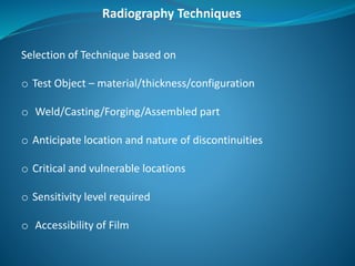 Radiography Techniques
Selection of Technique based on
o Test Object – material/thickness/configuration
o Weld/Casting/Forging/Assembled part
o Anticipate location and nature of discontinuities
o Critical and vulnerable locations
o Sensitivity level required
o Accessibility of Film
 