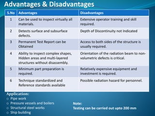 Advantages & Disadvantages
S.No Advantages Disadvantages
1 Can be used to inspect virtually all
materials.
Extensive operator training and skill
required.
2 Detects surface and subsurface
defects.
Depth of Discontinuity not Indicated
3 Permanent Test Report can be
Obtained
Access to both sides of the structure is
usually required.
4 Ability to inspect complex shapes,
Hidden areas and multi-layered
structures without disassembly.
Orientation of the radiation beam to non-
volumetric defects is critical.
5 Minimum part preparation is
required.
Relatively expensive equipment and
investment is required.
6 Technique standardized and
Reference standards available
Possible radiation hazard for personnel.
Application:
o Pipe work
o Pressure vessels and boilers
o Structural steel works
o Ship building
Note:
Testing can be carried out upto 200 mm
 