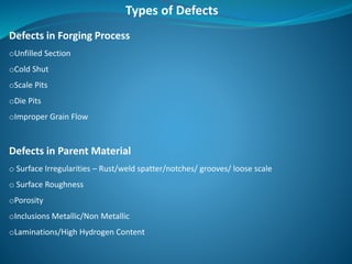 Defects in Forging Process
oUnfilled Section
oCold Shut
oScale Pits
oDie Pits
oImproper Grain Flow
Defects in Parent Material
o Surface Irregularities – Rust/weld spatter/notches/ grooves/ loose scale
o Surface Roughness
oPorosity
oInclusions Metallic/Non Metallic
oLaminations/High Hydrogen Content
Types of Defects
 